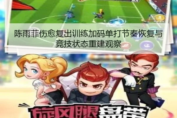 陈雨菲伤愈复出训练加码单打节奏恢复与竞技状态重建观察